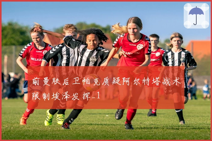 前曼联后卫帕克质疑阿尔特塔战术限制埃泽发挥_1