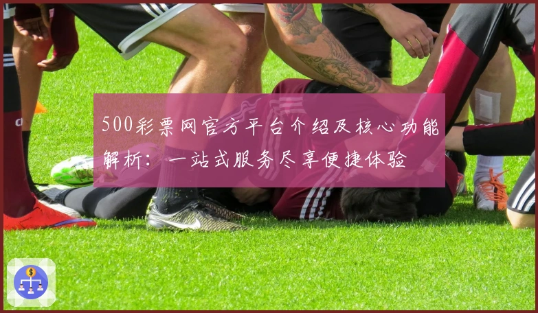 500彩票网官方平台介绍及核心功能解析:一站式服务尽享便捷体验