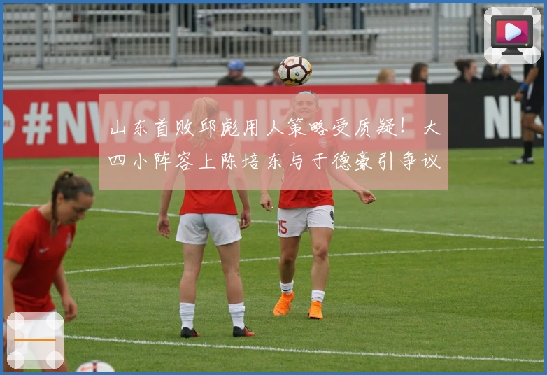 山东首败邱彪用人策略受质疑！大四小阵容上陈培东与于德豪引争议！