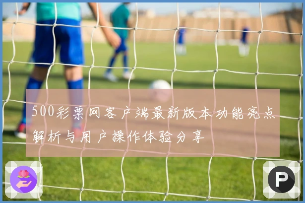 500彩票网客户端最新版本功能亮点解析与用户操作体验分享