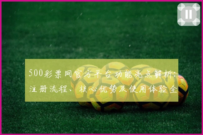 500彩票网官方平台功能亮点解析:注册流程、核心优势及使用体验全面解读