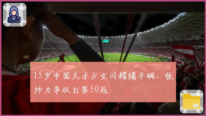 15岁中国天才少女闪耀橘子碗，张帅力争双打第50冠