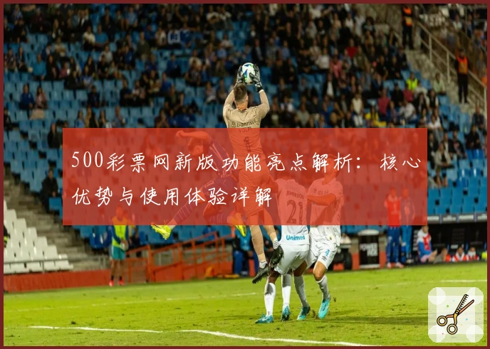 500彩票网新版功能亮点解析:核心优势与使用体验详解