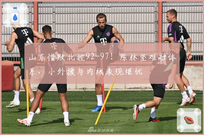 山东惜败北控92-97！陈林坚难融体系，小外援与内线表现堪忧