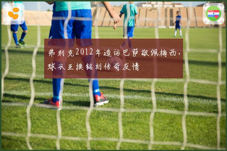 弗利克2012年造访巴萨敬佩梅西，球衣互换铭刻传奇友情