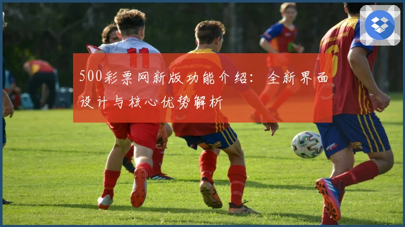 500彩票网新版功能介绍：全新界面设计与核心优势解析