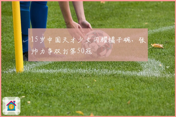 15岁中国天才少女闪耀橘子碗，张帅力争双打第50冠