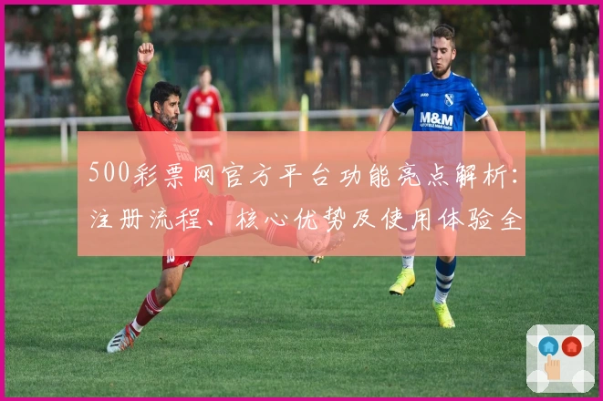 500彩票网官方平台功能亮点解析：注册流程、核心优势及使用体验全面解读