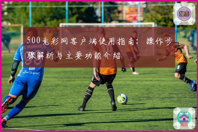 500竞彩网客户端使用指南:操作步骤解析与主要功能介绍